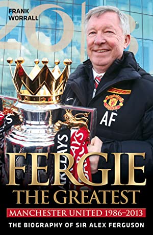 Fergie the Greatest: Manchester United 1986-2013: The Biography of Sir Alex Ferguson